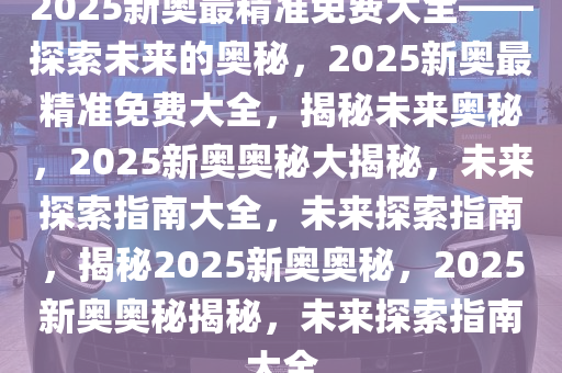 探索未来，揭秘2025新奥精准资料免费大全的奥秘,2025新奥精准资料免费大全,2025新奥精准资料免费大全