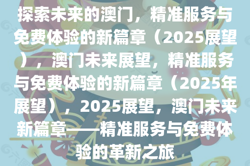 探索未来之路，关于澳门精准服务的全面释义、解释与落实,2025新澳门精准免费提供全面释义、解释与落实