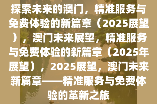 迈向未来，探索澳门精准服务全面释义、解释与落实的新篇章（2025展望）2025新澳门精准免费提供全面释义、解释与落实